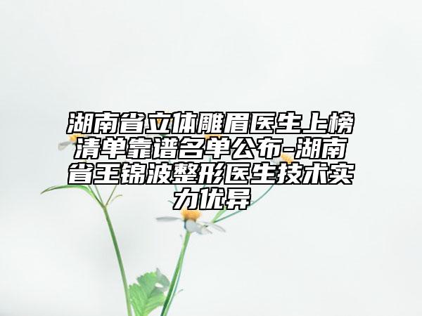湖南省立体雕眉医生上榜清单靠谱名单公布-湖南省王锦波整形医生技术实力优异