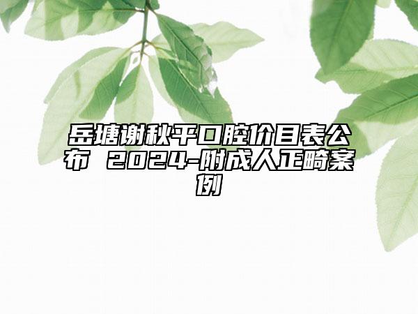 岳塘谢秋平口腔价目表公布 2024-附成人正畸案例