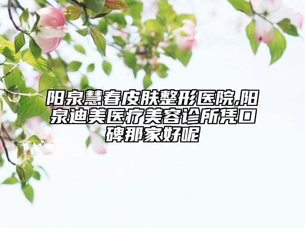 阳泉慧春皮肤整形医院,阳泉迪美医疗美容诊所凭口碑那家好呢