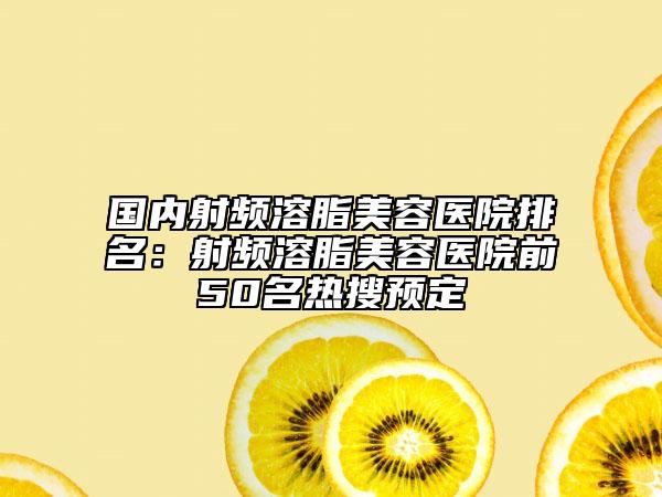 国内射频溶脂美容医院排名：射频溶脂美容医院前50名热搜预定
