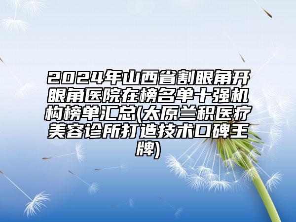 2024年山西省割眼角开眼角医院在榜名单十强机构榜单汇总(太原兰积医疗美容诊所打造技术口碑王牌)