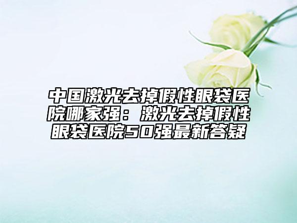中国激光去掉假性眼袋医院哪家强：激光去掉假性眼袋医院50强最新答疑