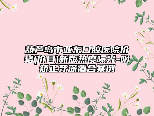 葫芦岛市亚东口腔医院价格(价目)新版热度曝光-附矫正牙深覆合案例