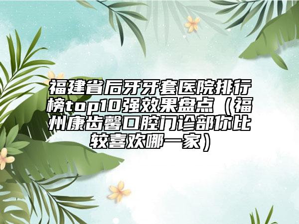 福建省后牙牙套医院排行榜top10强效果盘点（福州康齿馨口腔门诊部你比较喜欢哪一家）