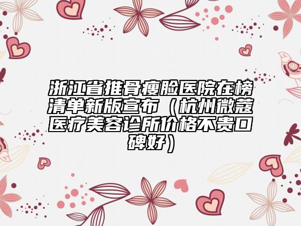 浙江省推骨瘦脸医院在榜清单新版宣布（杭州微蔻医疗美容诊所价格不贵口碑好）