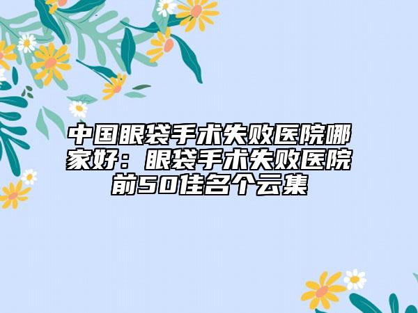 中国眼袋手术失败医院哪家好：眼袋手术失败医院前50佳名个云集