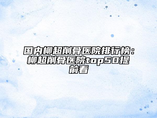 国内柳超削骨医院排行榜：柳超削骨医院top50提前看