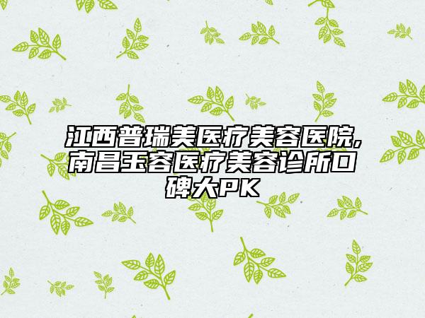 江西普瑞美医疗美容医院,南昌玉容医疗美容诊所口碑大PK