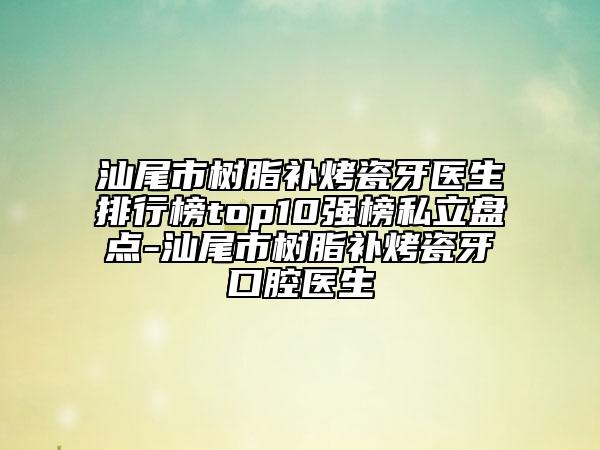 汕尾市树脂补烤瓷牙医生排行榜top10强榜私立盘点-汕尾市树脂补烤瓷牙口腔医生