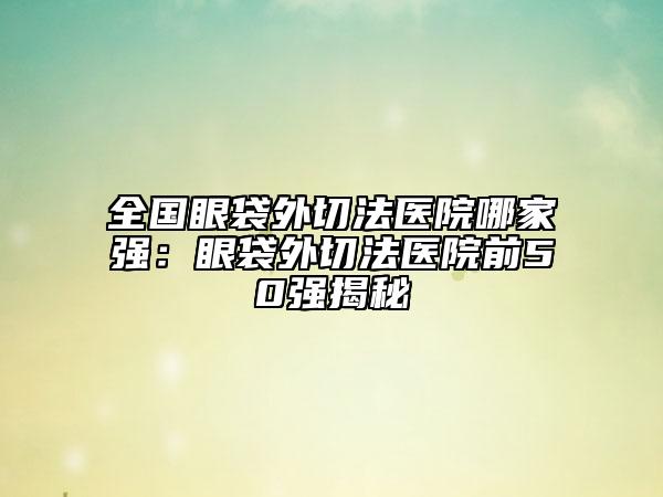 全国眼袋外切法医院哪家强：眼袋外切法医院前50强揭秘