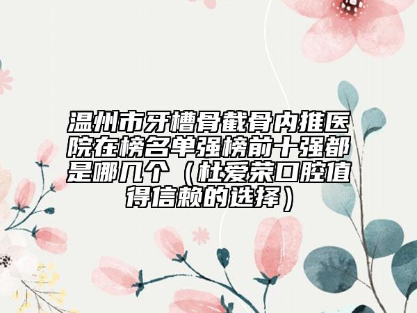 温州市牙槽骨截骨内推医院在榜名单强榜前十强都是哪几个（杜爱荣口腔值得信赖的选择）