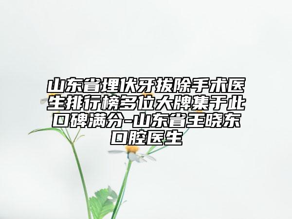 山东省埋伏牙拔除手术医生排行榜多位大牌集于此口碑满分-山东省王晓东口腔医生