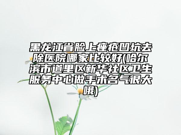 黑龙江省脸上痤疮凹坑去除医院哪家比较好(哈尔滨市道里区新华社区卫生服务中心做手术名气很大哦)