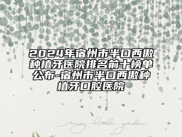 2024年宿州市半口西傲种植牙医院排名前十榜单公布-宿州市半口西傲种植牙口腔医院