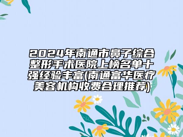2024年南通市鼻子综合整形手术医院上榜名单十强经验丰富(南通富华医疗美容机构收费合理推荐)
