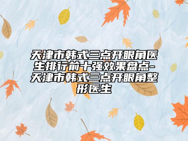 天津市韩式三点开眼角医生排行前十强效果盘点-天津市韩式三点开眼角整形医生