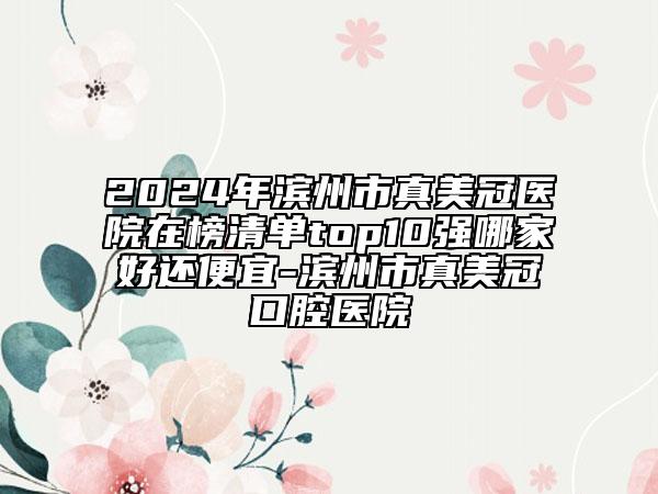 2024年滨州市真美冠医院在榜清单top10强哪家好还便宜-滨州市真美冠口腔医院