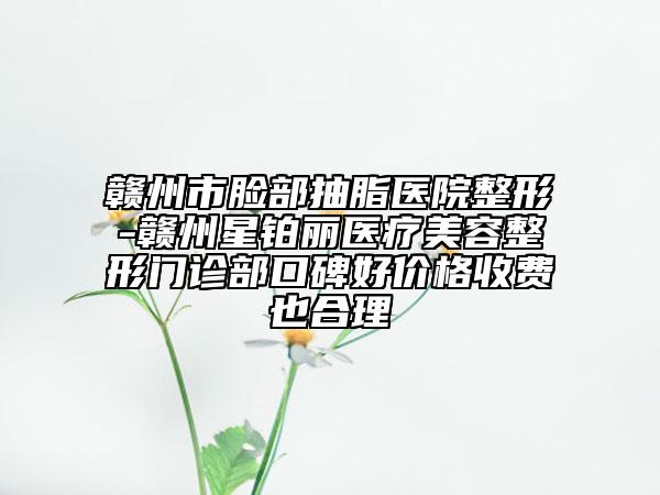 赣州市脸部抽脂医院整形-赣州星铂丽医疗美容整形门诊部口碑好价格收费也合理
