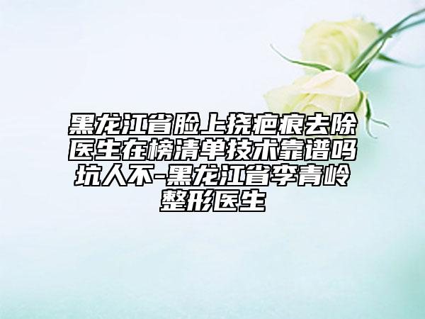 黑龙江省脸上挠疤痕去除医生在榜清单技术靠谱吗坑人不-黑龙江省李青岭整形医生