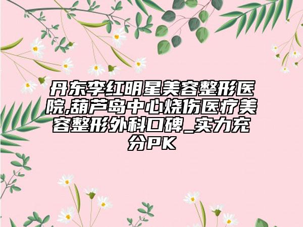 丹东李红明星美容整形医院,葫芦岛中心烧伤医疗美容整形外科口碑_实力充分PK