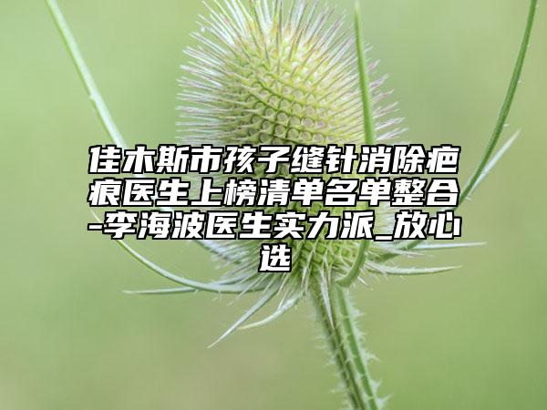 佳木斯市孩子缝针消除疤痕医生上榜清单名单整合-李海波医生实力派_放心选