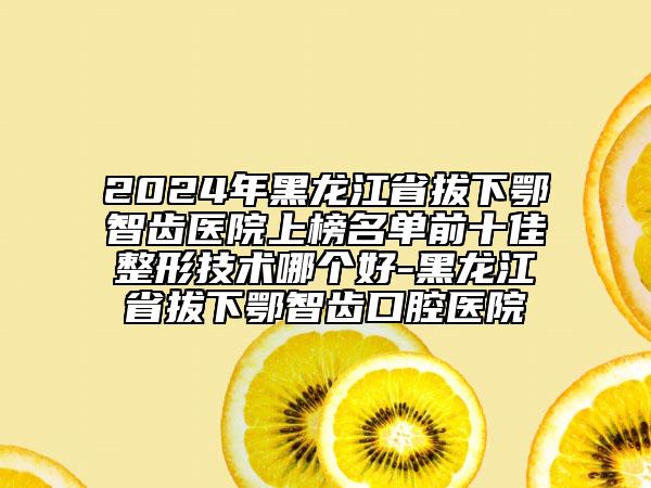2024年黑龙江省拔下鄂智齿医院上榜名单前十佳整形技术哪个好-黑龙江省拔下鄂智齿口腔医院