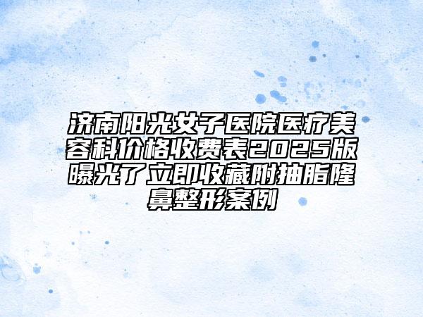 济南阳光女子医院医疗美容科价格收费表2025版曝光了立即收藏附抽脂隆鼻整形案例