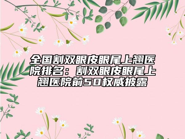 全国割双眼皮眼尾上翘医院排名：割双眼皮眼尾上翘医院前50权威披露