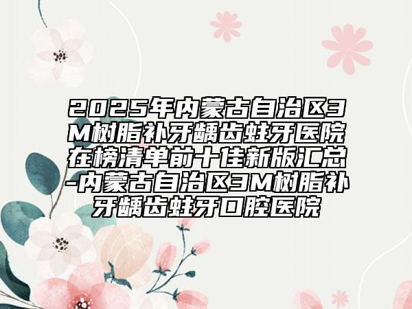 2025年内蒙古自治区3M树脂补牙龋齿蛀牙医院在榜清单前十佳新版汇总-内蒙古自治区3M树脂补牙龋齿蛀牙口腔医院