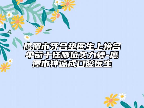 鹰潭市牙合垫医生上榜名单前十佳哪位实力棒-鹰潭市钟德成口腔医生