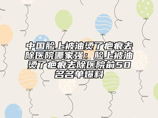中国脸上被油烫了疤痕去除医院哪家强：脸上被油烫了疤痕去除医院前50名名单爆料