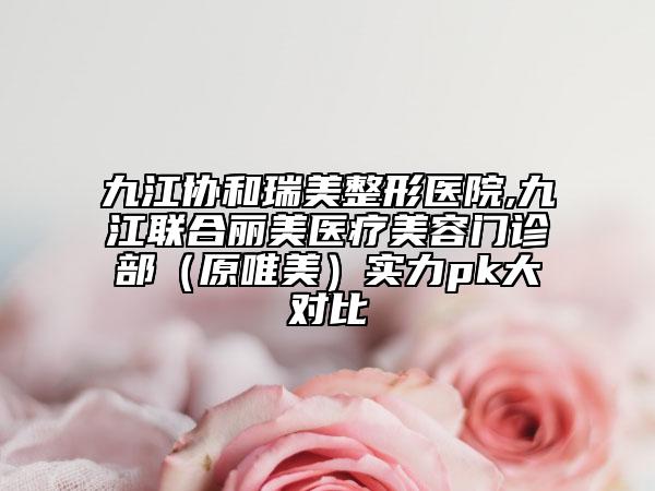九江协和瑞美整形医院,九江联合丽美医疗美容门诊部（原唯美）实力pk大对比