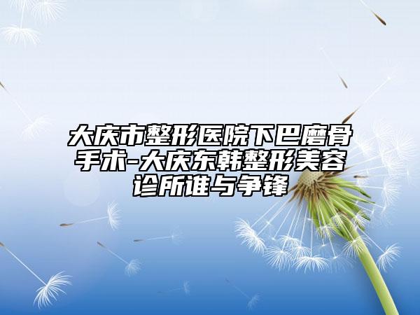 大庆市整形医院下巴磨骨手术-大庆东韩整形美容诊所谁与争锋