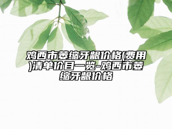 鸡西市萎缩牙龈价格(费用)清单价目一览-鸡西市萎缩牙龈价格