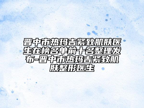 晋中市热玛吉紧致肌肤医生在榜名单前十名整理发布-晋中市热玛吉紧致肌肤整形医生