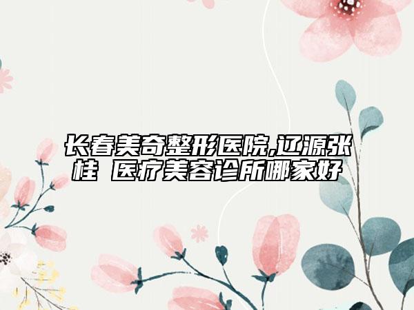 长春美奇整形医院,辽源张桂華医疗美容诊所哪家好