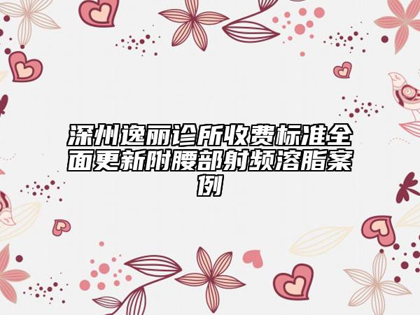 深州逸丽诊所收费标准全面更新附腰部射频溶脂案例