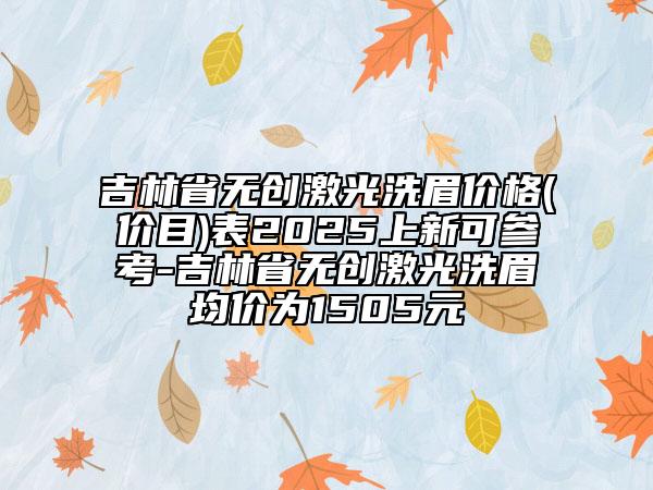 吉林省无创激光洗眉价格(价目)表2025上新可参考-吉林省无创激光洗眉均价为1505元