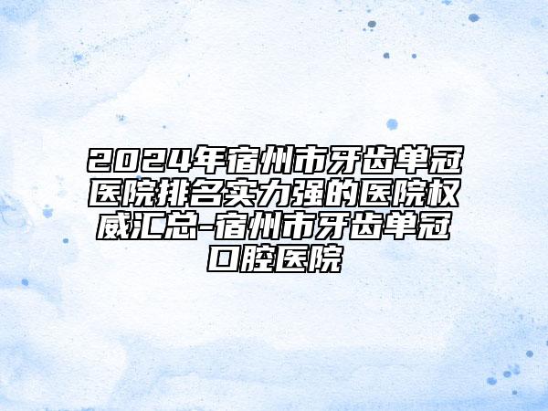 2024年宿州市牙齿单冠医院排名实力强的医院权威汇总-宿州市牙齿单冠口腔医院