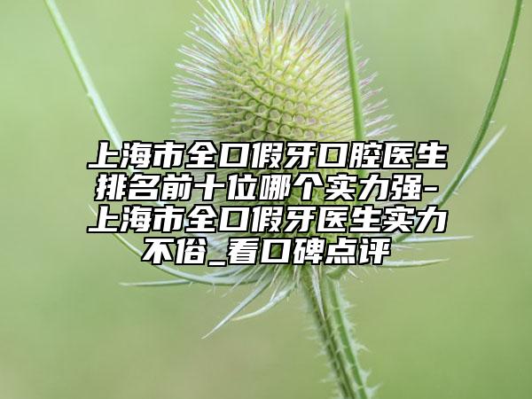 上海市全口假牙口腔医生排名前十位哪个实力强-上海市全口假牙医生实力不俗_看口碑点评