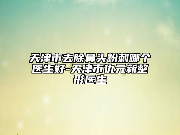 天津市去除鼻头粉刺哪个医生好-天津市仇元新整形医生