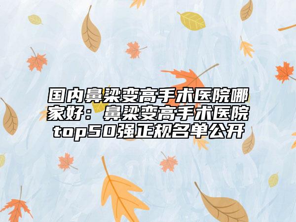 国内鼻梁变高手术医院哪家好：鼻梁变高手术医院top50强正规名单公开