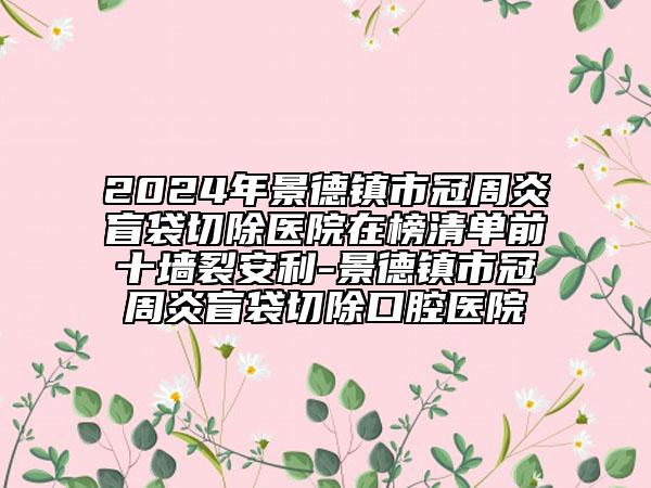 2024年景德镇市冠周炎盲袋切除医院在榜清单前十墙裂安利-景德镇市冠周炎盲袋切除口腔医院