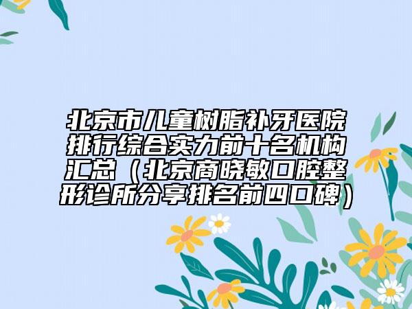 北京市儿童树脂补牙医院排行综合实力前十名机构汇总（北京商晓敏口腔整形诊所分享排名前四口碑）
