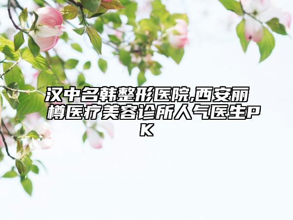 汉中名韩整形医院,西安丽樽医疗美容诊所人气医生PK