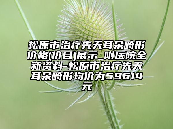 松原市治疗先天耳朵畸形价格(价目)展示_附医院全新资料-松原市治疗先天耳朵畸形均价为59614元