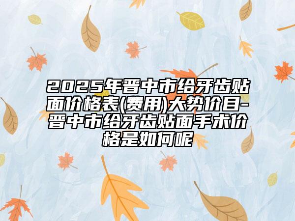2025年晋中市给牙齿贴面价格表(费用)大势价目-晋中市给牙齿贴面手术价格是如何呢