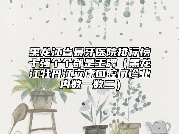黑龙江省暴牙医院排行榜十强个个都是王牌（黑龙江牡丹江立康口腔门诊业内数一数二）