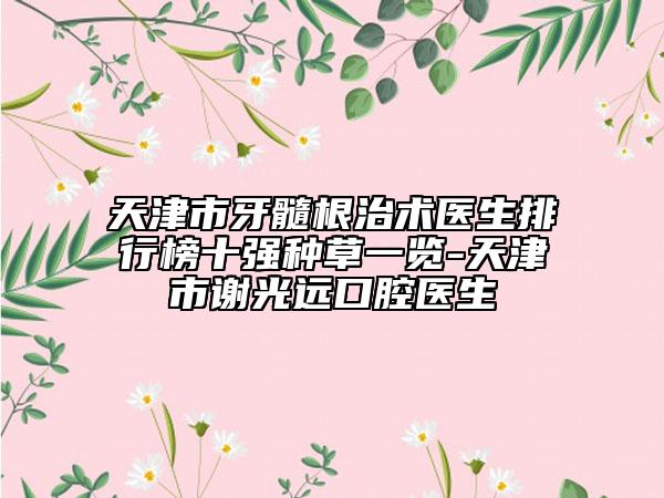 天津市牙髓根治术医生排行榜十强种草一览-天津市谢光远口腔医生