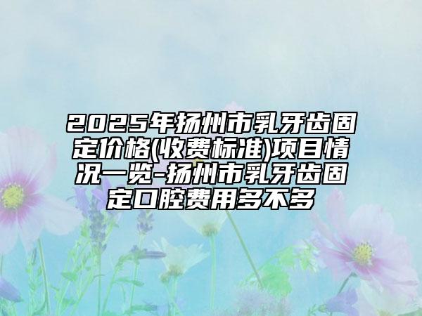 2025年扬州市乳牙齿固定价格(收费标准)项目情况一览-扬州市乳牙齿固定口腔费用多不多